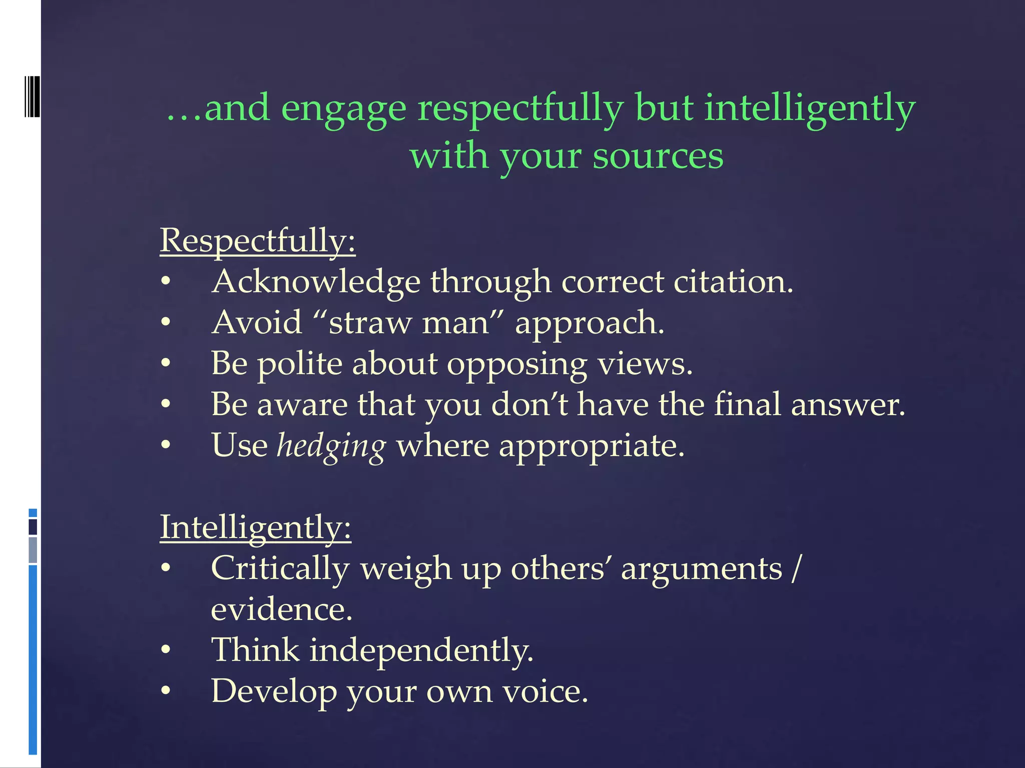 …and engage respectfully but intelligently
with your sources
Respectfully:
• Acknowledge through correct citation.
• Avoid “straw man” approach.
• Be polite about opposing views.
• Be aware that you don’t have the final answer.
• Use hedging where appropriate.
Intelligently:
• Critically weigh up others’ arguments /
evidence.
• Think independently.
• Develop your own voice.
 