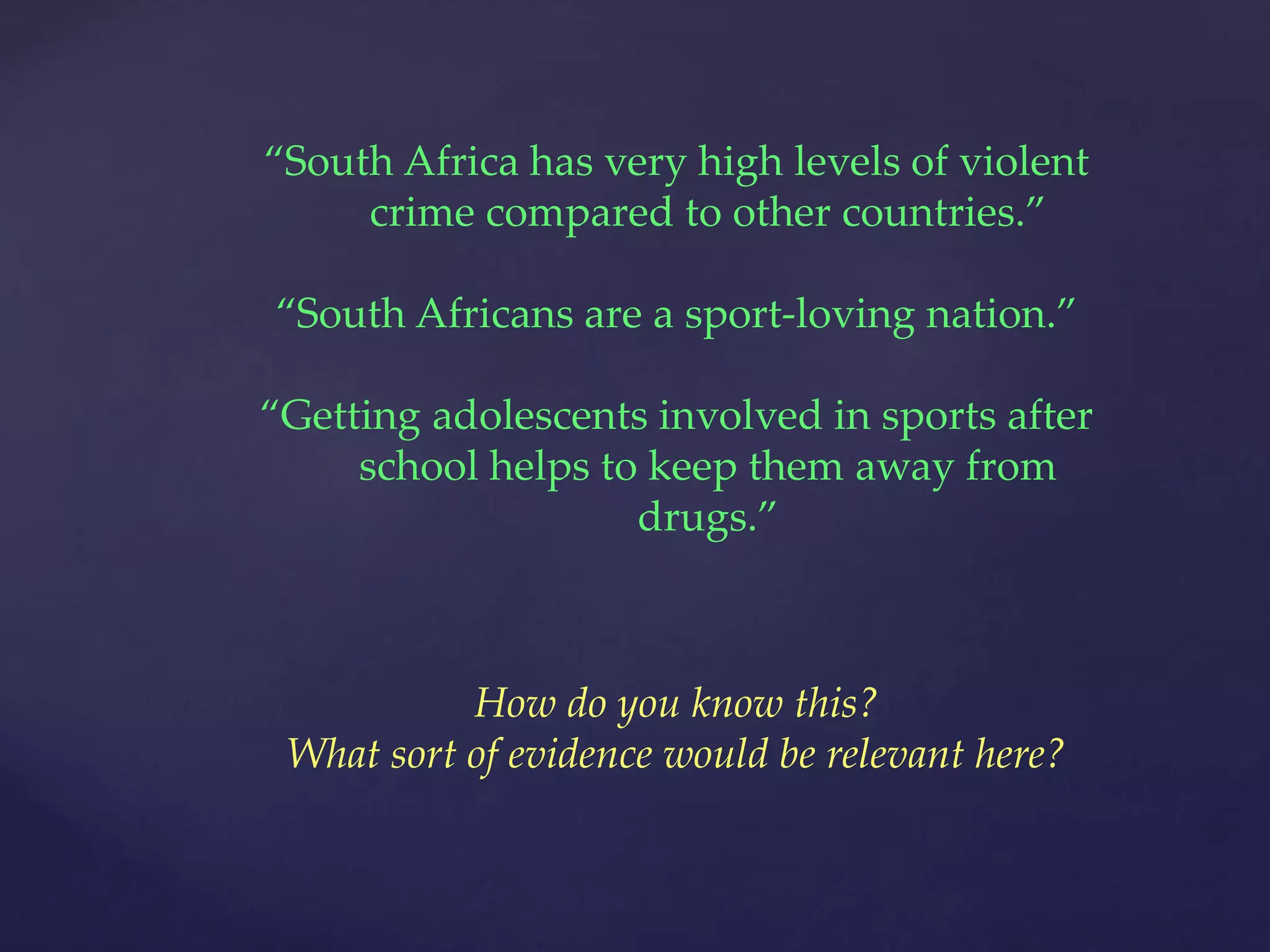 “South Africa has very high levels of violent
crime compared to other countries.”
“South Africans are a sport-loving nation.”
“Getting adolescents involved in sports after
school helps to keep them away from
drugs.”
How do you know this?
What sort of evidence would be relevant here?
 
