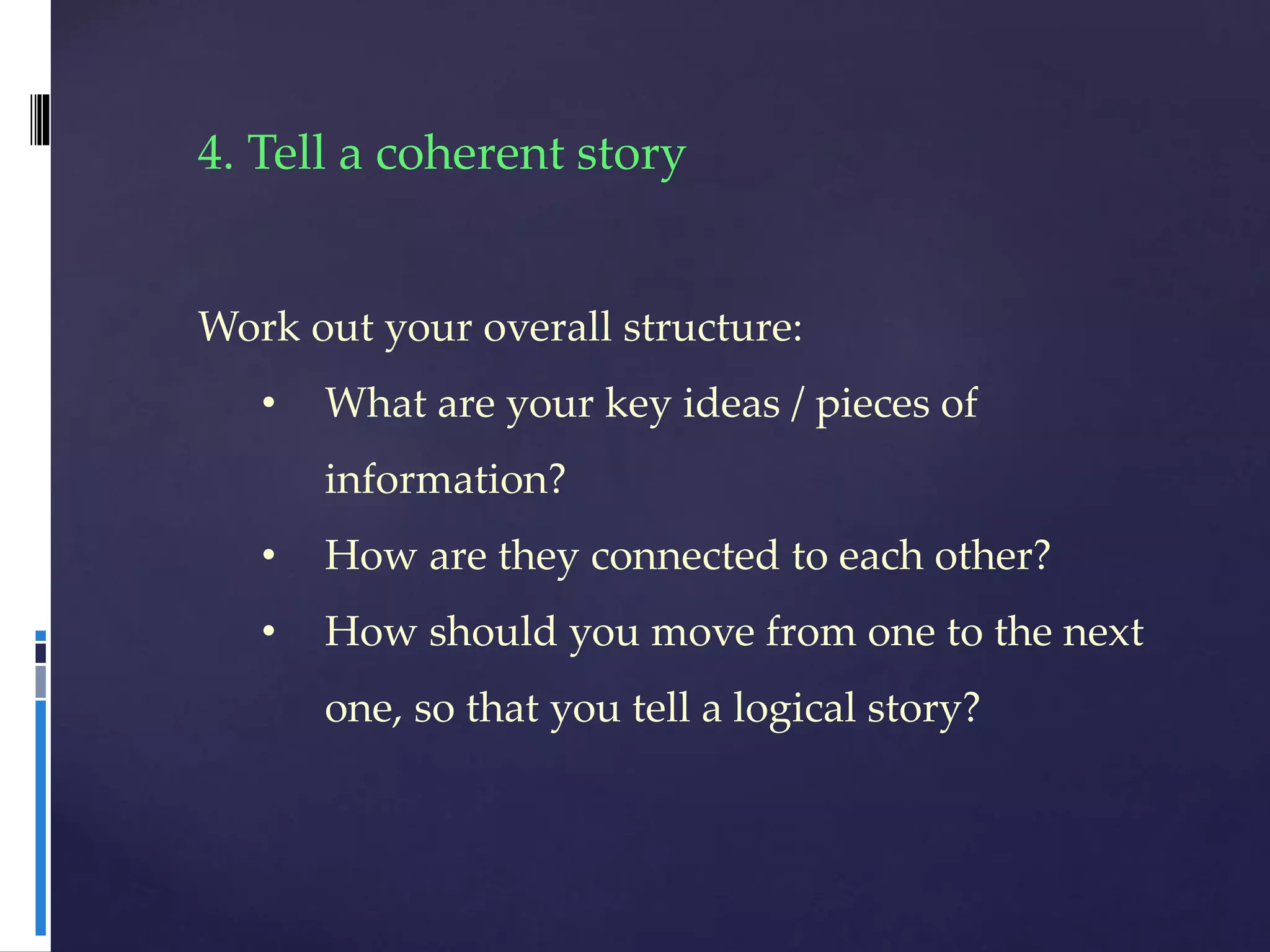 4. Tell a coherent story
Work out your overall structure:
• What are your key ideas / pieces of
information?
• How are they connected to each other?
• How should you move from one to the next
one, so that you tell a logical story?
 