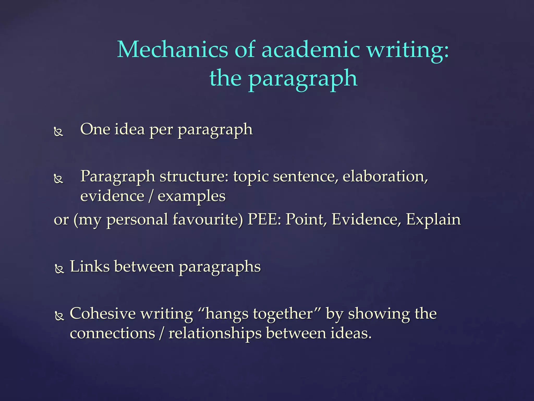  One idea per paragraph
 Paragraph structure: topic sentence, elaboration,
evidence / examples
or (my personal favourite) PEE: Point, Evidence, Explain
 Links between paragraphs
 Cohesive writing “hangs together” by showing the
connections / relationships between ideas.
Mechanics of academic writing:
the paragraph
 