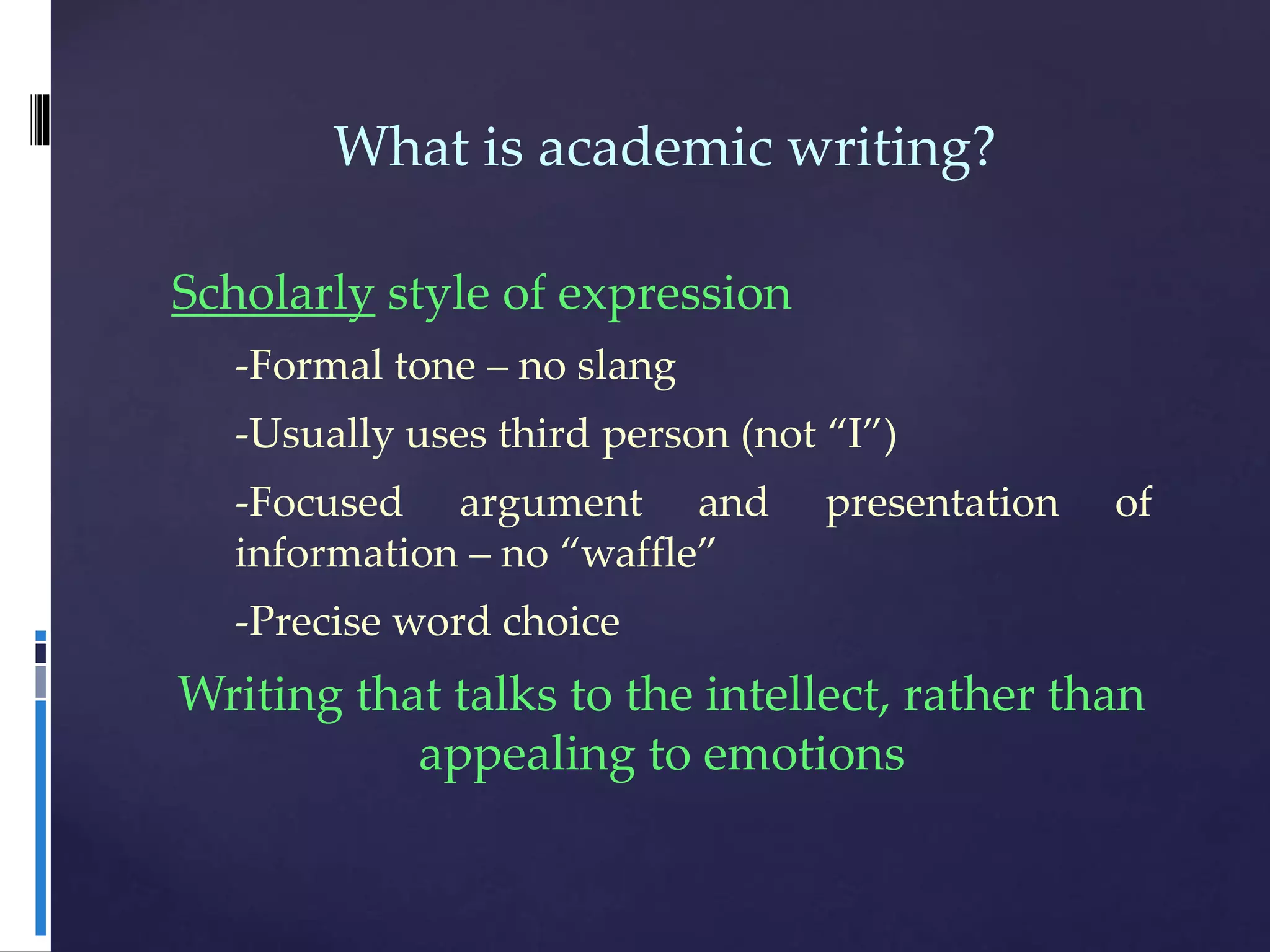 What is academic writing?
Scholarly style of expression
-Formal tone – no slang
-Usually uses third person (not “I”)
-Focused argument and presentation of
information – no “waffle”
-Precise word choice
Writing that talks to the intellect, rather than
appealing to emotions
 
