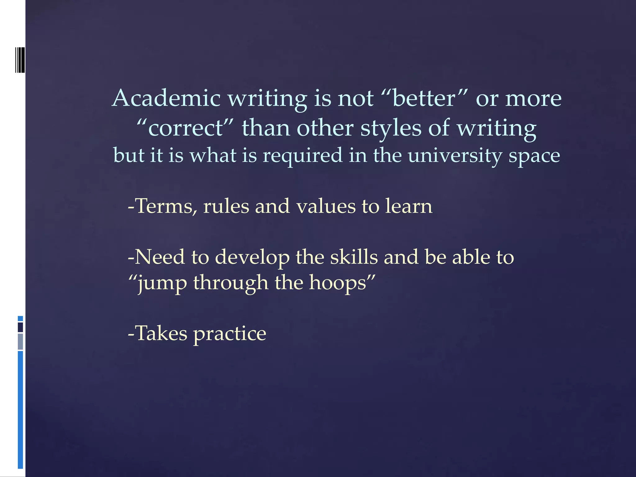 Academic writing is not “better” or more
“correct” than other styles of writing
but it is what is required in the university space
-Terms, rules and values to learn
-Need to develop the skills and be able to
“jump through the hoops”
-Takes practice
 