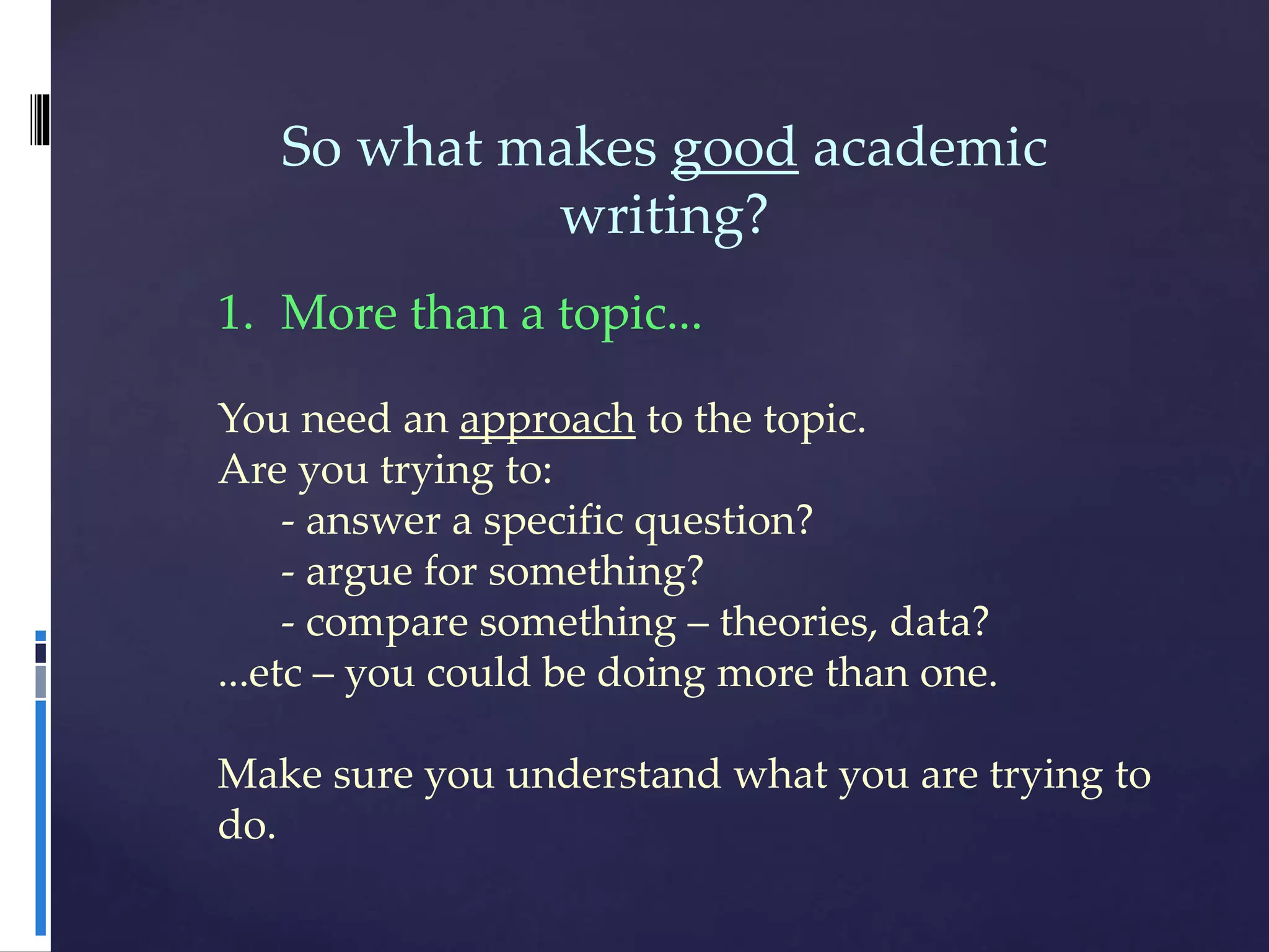 So what makes good academic
writing?
1. More than a topic...
You need an approach to the topic.
Are you trying to:
- answer a specific question?
- argue for something?
- compare something – theories, data?
...etc – you could be doing more than one.
Make sure you understand what you are trying to
do.
 