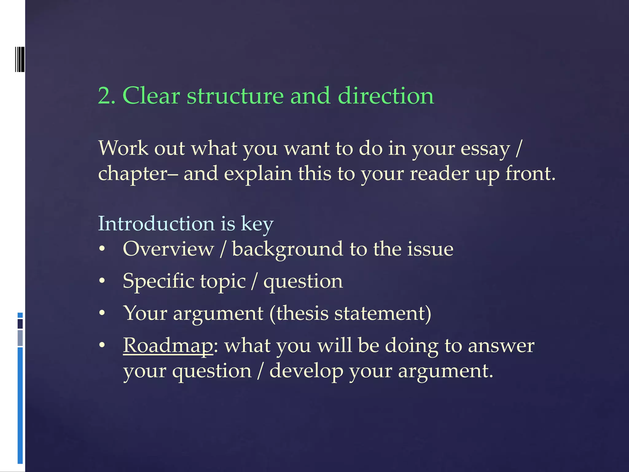 2. Clear structure and direction
Work out what you want to do in your essay /
chapter– and explain this to your reader up front.
Introduction is key
• Overview / background to the issue
• Specific topic / question
• Your argument (thesis statement)
• Roadmap: what you will be doing to answer
your question / develop your argument.
 