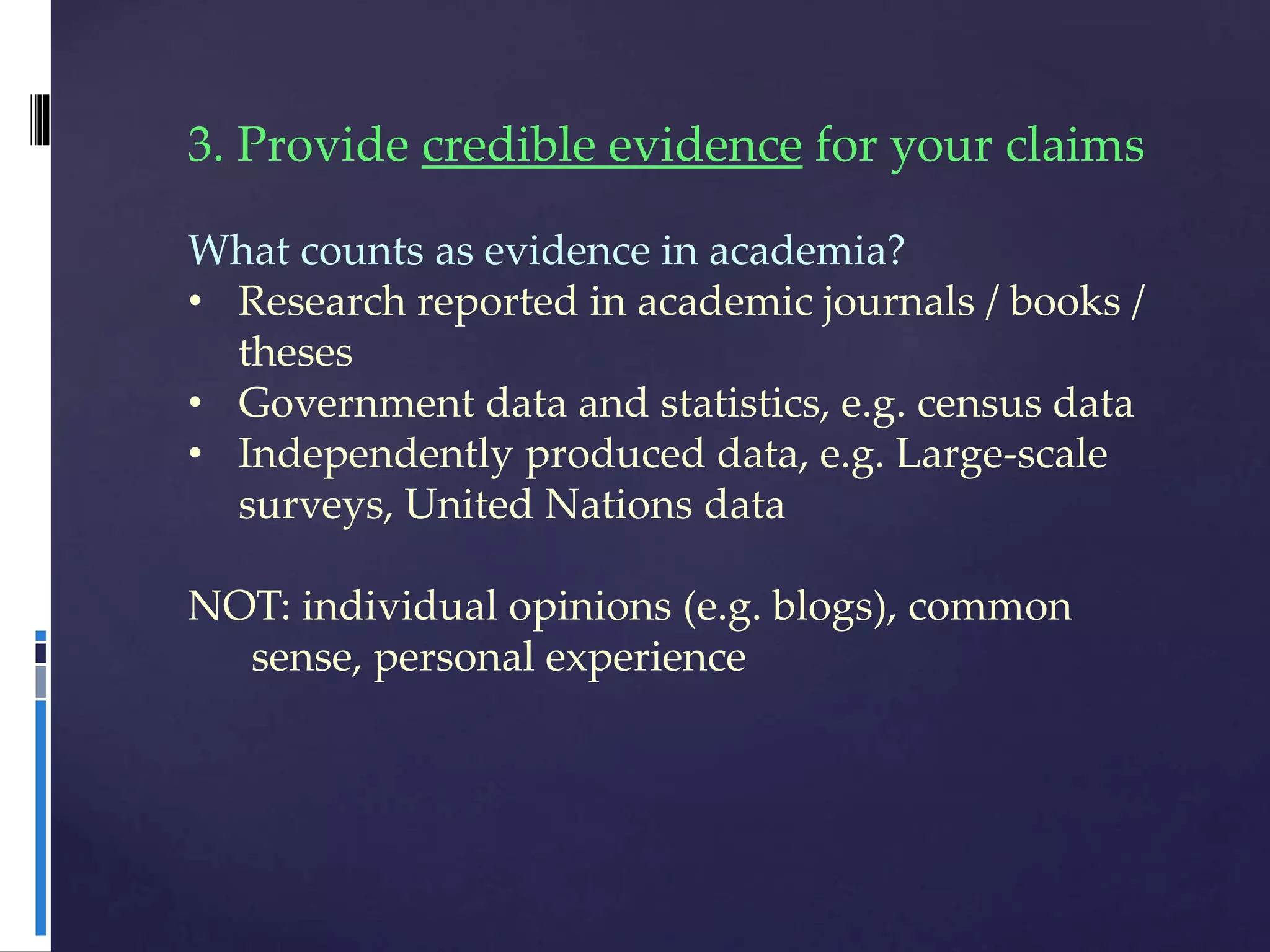 3. Provide credible evidence for your claims
What counts as evidence in academia?
• Research reported in academic journals / books /
theses
• Government data and statistics, e.g. census data
• Independently produced data, e.g. Large-scale
surveys, United Nations data
NOT: individual opinions (e.g. blogs), common
sense, personal experience
 