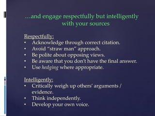 …and engage respectfully but intelligently
with your sources
Respectfully:
• Acknowledge through correct citation.
• Avoid “straw man” approach.
• Be polite about opposing views.
• Be aware that you don’t have the final answer.
• Use hedging where appropriate.
Intelligently:
• Critically weigh up others’ arguments /
evidence.
• Think independently.
• Develop your own voice.
 