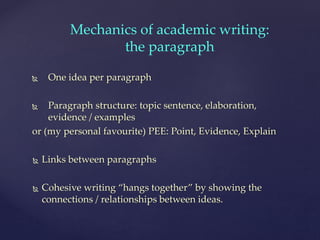  One idea per paragraph
 Paragraph structure: topic sentence, elaboration,
evidence / examples
or (my personal favourite) PEE: Point, Evidence, Explain
 Links between paragraphs
 Cohesive writing “hangs together” by showing the
connections / relationships between ideas.
Mechanics of academic writing:
the paragraph
 