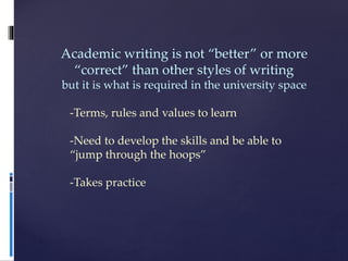 Academic writing is not “better” or more
“correct” than other styles of writing
but it is what is required in the university space
-Terms, rules and values to learn
-Need to develop the skills and be able to
“jump through the hoops”
-Takes practice
 