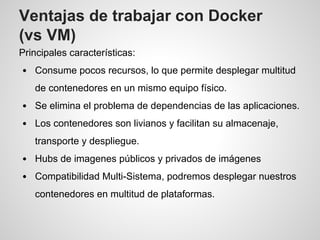 Ventajas de trabajar con Docker
(vs VM)
Principales características:
Consume pocos recursos, lo que permite desplegar multitud
de contenedores en un mismo equipo físico.
Se elimina el problema de dependencias de las aplicaciones.
Los contenedores son livianos y facilitan su almacenaje,
transporte y despliegue.
Hubs de imagenes públicos y privados de imágenes
Compatibilidad Multi-Sistema, podremos desplegar nuestros
contenedores en multitud de plataformas.
 