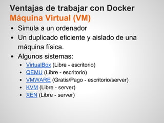 Ventajas de trabajar con Docker
Máquina Virtual (VM)
Simula a un ordenador
Un duplicado eficiente y aislado de una
máquina física.
Algunos sistemas:
VirtualBox (Libre - escritorio)
QEMU (Libre - escritorio)
VMWARE (Gratis/Pago - escritorio/server)
KVM (Libre - server)
XEN (Libre - server)
 