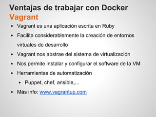 Ventajas de trabajar con Docker
Vagrant
Vagrant es una aplicación escrita en Ruby
Facilita considerablemente la creación de entornos
virtuales de desarrollo
Vagrant nos abstrae del sistema de virtualización
Nos permite instalar y configurar el software de la VM
Herramientas de automatización
Puppet, chef, ansible,...
Más info: www.vagrantup.com
 