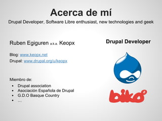 Acerca de mí
Drupal Developer, Software Libre enthusiast, new technologies and geek
Ruben Egiguren a.k.a. Keopx
Blog: www.keopx.net
Drupal: www.drupal.org/u/keopx
Miembro de:
Drupal association
Asociación Española de Drupal
G.D.O Basque Country
…
Drupal Developer
 