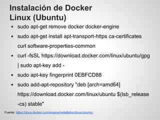 Instalación de Docker
Linux (Ubuntu)
sudo apt-get remove docker docker-engine
sudo apt-get install apt-transport-https ca-certificates
curl software-properties-common
curl -fsSL https://download.docker.com/linux/ubuntu/gpg
| sudo apt-key add -
sudo apt-key fingerprint 0EBFCD88
sudo add-apt-repository "deb [arch=amd64]
https://download.docker.com/linux/ubuntu $(lsb_release
-cs) stable"
Fuente: https://docs.docker.com/engine/installation/linux/ubuntu/
 