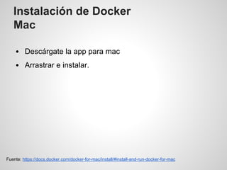 Instalación de Docker
Mac
Descárgate la app para mac
Arrastrar e instalar.
Fuente: https://docs.docker.com/docker-for-mac/install/#install-and-run-docker-for-mac
 