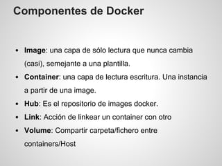 Componentes de Docker
Image: una capa de sólo lectura que nunca cambia
(casi), semejante a una plantilla.
Container: una capa de lectura escritura. Una instancia
a partir de una image.
Hub: Es el repositorio de images docker.
Link: Acción de linkear un container con otro
Volume: Compartir carpeta/fichero entre
containers/Host
 