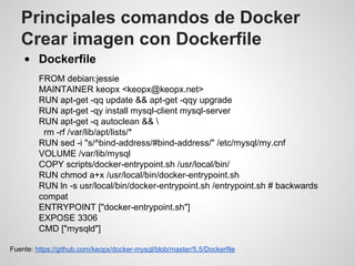 Principales comandos de Docker
Crear imagen con Dockerfile
Dockerfile
FROM debian:jessie
MAINTAINER keopx <keopx@keopx.net>
RUN apt-get -qq update && apt-get -qqy upgrade
RUN apt-get -qy install mysql-client mysql-server
RUN apt-get -q autoclean && 
rm -rf /var/lib/apt/lists/*
RUN sed -i "s/^bind-address/#bind-address/" /etc/mysql/my.cnf
VOLUME /var/lib/mysql
COPY scripts/docker-entrypoint.sh /usr/local/bin/
RUN chmod a+x /usr/local/bin/docker-entrypoint.sh
RUN ln -s usr/local/bin/docker-entrypoint.sh /entrypoint.sh # backwards
compat
ENTRYPOINT ["docker-entrypoint.sh"]
EXPOSE 3306
CMD ["mysqld"]
Fuente: https://github.com/keopx/docker-mysql/blob/master/5.5/Dockerfile
 