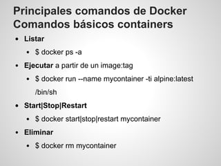 Principales comandos de Docker
Comandos básicos containers
Listar
$ docker ps -a
Ejecutar a partir de un image:tag
$ docker run --name mycontainer -ti alpine:latest
/bin/sh
Start|Stop|Restart
$ docker start|stop|restart mycontainer
Eliminar
$ docker rm mycontainer
 