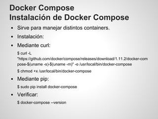 Docker Compose
Instalación de Docker Compose
Sirve para manejar distintos containers.
Instalación:
Mediante curl:
$ curl -L
"https://github.com/docker/compose/releases/download/1.11.2/docker-com
pose-$(uname -s)-$(uname -m)" -o /usr/local/bin/docker-compose
$ chmod +x /usr/local/bin/docker-compose
Mediante pip:
$ sudo pip install docker-compose
Verificar:
$ docker-compose --version
 