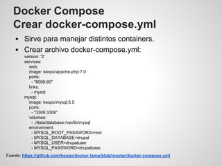 Docker Compose
Crear docker-compose.yml
Sirve para manejar distintos containers.
Crear archivo docker-compose.yml:
version: '2'
services:
web:
image: keopx/apache-php:7.0
ports:
- "8008:80"
links:
- mysql
mysql:
image: keopx/mysql:5.5
ports:
- "3306:3306"
volumes:
- ./data/database:/var/lib/mysql
environment:
- MYSQL_ROOT_PASSWORD=root
- MYSQL_DATABASE=drupal
- MYSQL_USER=drupaluser
- MYSQL_PASSWORD=drupalpass
Fuente: https://github.com/keopx/docker-lamp/blob/master/docker-compose.yml
 