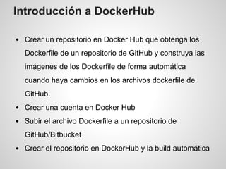 Introducción a DockerHub
Crear un repositorio en Docker Hub que obtenga los
Dockerfile de un repositorio de GitHub y construya las
imágenes de los Dockerfile de forma automática
cuando haya cambios en los archivos dockerfile de
GitHub.
Crear una cuenta en Docker Hub
Subir el archivo Dockerfile a un repositorio de
GitHub/Bitbucket
Crear el repositorio en DockerHub y la build automática
 
