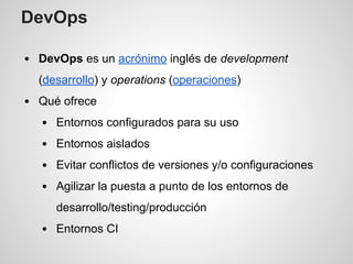 DevOps
DevOps es un acrónimo inglés de development
(desarrollo) y operations (operaciones)
Qué ofrece
Entornos configurados para su uso
Entornos aislados
Evitar conflictos de versiones y/o configuraciones
Agilizar la puesta a punto de los entornos de
desarrollo/testing/producción
Entornos CI
 