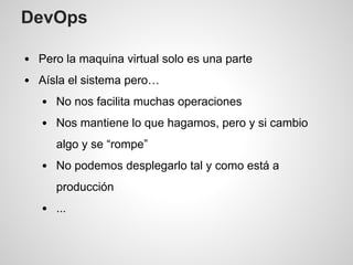 DevOps
Pero la maquina virtual solo es una parte
Aísla el sistema pero…
No nos facilita muchas operaciones
Nos mantiene lo que hagamos, pero y si cambio
algo y se “rompe”
No podemos desplegarlo tal y como está a
producción
...
 