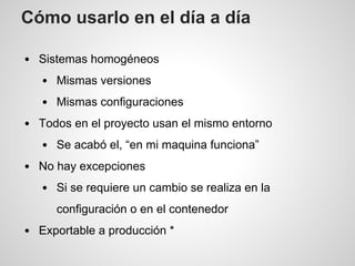 Cómo usarlo en el día a día
Sistemas homogéneos
Mismas versiones
Mismas configuraciones
Todos en el proyecto usan el mismo entorno
Se acabó el, “en mi maquina funciona”
No hay excepciones
Si se requiere un cambio se realiza en la
configuración o en el contenedor
Exportable a producción *
 