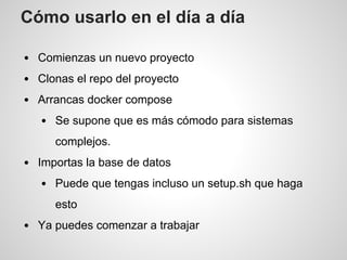 Cómo usarlo en el día a día
Comienzas un nuevo proyecto
Clonas el repo del proyecto
Arrancas docker compose
Se supone que es más cómodo para sistemas
complejos.
Importas la base de datos
Puede que tengas incluso un setup.sh que haga
esto
Ya puedes comenzar a trabajar
 