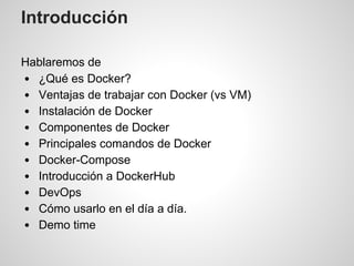 Introducción
Hablaremos de
¿Qué es Docker?
Ventajas de trabajar con Docker (vs VM)
Instalación de Docker
Componentes de Docker
Principales comandos de Docker
Docker-Compose
Introducción a DockerHub
DevOps
Cómo usarlo en el día a día.
Demo time
 