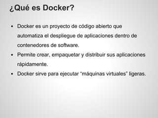 ¿Qué es Docker?
Docker es un proyecto de código abierto que
automatiza el despliegue de aplicaciones dentro de
contenedores de software.
Permite crear, empaquetar y distribuir sus aplicaciones
rápidamente.
Docker sirve para ejecutar “máquinas virtuales” ligeras.
 
