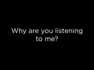 Why are you listening
to me?
 