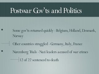 Postwar Gov’ts and Politics Some gov’ts returned quickly - Belgium, Holland, Denmark, Norway Other countries struggled - Germany, Italy, France Nuremberg Trials - Nazi leaders accused of war crimes 12 of 22 sentenced to death