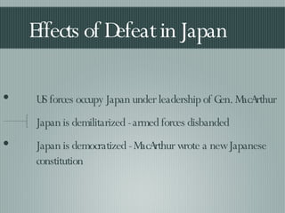 Effects of Defeat in Japan US forces occupy Japan under leadership of Gen. MacArthur Japan is demilitarized - armed forces disbanded Japan is democratized - MacArthur wrote a new Japanese constitution