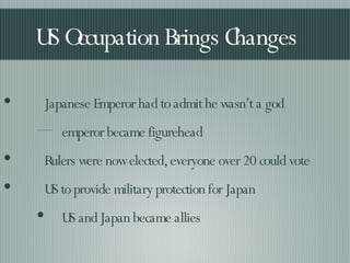 US Occupation Brings Changes Japanese Emperor had to admit he wasn’t a god emperor became figurehead Rulers were now elected, everyone over 20 could vote US to provide military protection for Japan US and Japan became allies