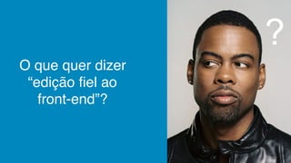O que quer dizer
“edição fiel ao
front-end”?
?
 