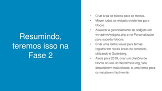 Resumindo,
teremos isso na
Fase 2
• Criar área de blocos para os menus.
• Mover todos os widgets existentes para
blocos.
• Atualizar o gerenciamento de widgets em
wp-admin/widgets.php e no Personalizador
para suportar blocos.
• Criar uma forma visual para temas
registrarem novas áreas de conteúdo,
utilizando o Gutenberg.
• Ainda para 2019, criar um diretório de
blocos no site do WordPress.org para
descobrirem mais blocos, e uma forma para
os instalarem facilmente.
 