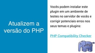 Atualizem a
versão do PHP
Vocês podem instalar este
plugin em um ambiente de
testes no servidor de vocês e
corrigir potenciais erros nos
seus temas e plugins:
PHP Compatibility Checker
 
