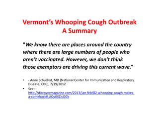 Vermont’s Whooping Cough Outbreak
           A Summary
"We know there are places around the country
where there are large numbers of people who
aren’t vaccinated. However, we don't think
those exemptors are driving this current wave.”

•   - Anne Schuchat, MD (National Center for Immunization and Respiratory
    Disease, CDC), 7/19/2012
•   See:
    http://discovermagazine.com/2013/jan-feb/82-whooping-cough-makes-a-comeback#.UQv6
 