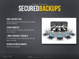 securedbackups
Disaster Prevention
Have a backup plan
Playing defensively from the back is your best
ﬁrst line defense. 

Stored Remotely
Away from your live server, and the clutches
of an intruder. 

…more than one if possible!
The more layers of your backup plan, the less
likely it is to fail.

Scheduled and Automated
Don’t rely on yourself.
sucuri.net
 