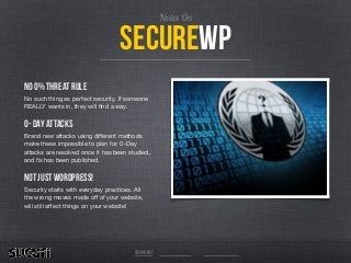 No 0% Threat Rule
No such thing as perfect security. If someone
REALLY wants in, they will ﬁnd a way. 

0- Day Attacks
Brand new attacks using diﬀerent methods
make these impossible to plan for. 0-Day
attacks are resolved once it has been studied,
and ﬁx has been published. 

Not just Wordpress!
Security starts with everyday practices. All
the wrong moves made oﬀ of your website,
will still aﬀect things on your website!
sucuri.net
securewp
Notes On
 