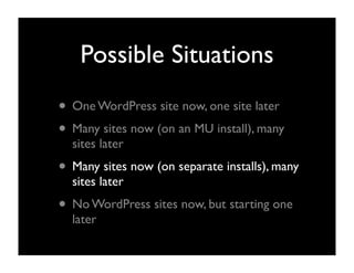 Possible Situations
• One WordPress site now, one site later
• Many sites now (on an MU install), many
  sites later
• Many sites now (on separate installs), many
  sites later
• No WordPress sites now, but starting one
  later
 