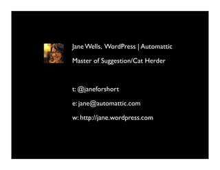 Jane Wells, WordPress | Automattic

Master of Suggestion/Cat Herder



t: @janeforshort

e: jane@automattic.com

w: http://jane.wordpress.com
 