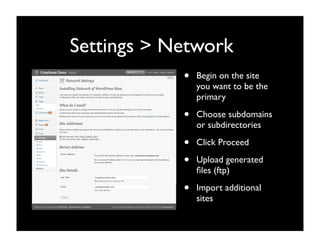 Settings > Network
            •   Begin on the site
                you want to be the
                primary

            •   Choose subdomains
                or subdirectories

            •   Click Proceed

            •   Upload generated
                ﬁles (ftp)

            •   Import additional
                sites
 