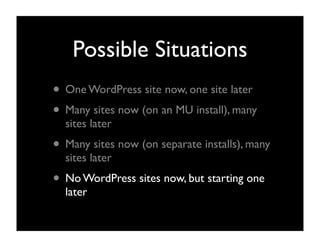Possible Situations
• One WordPress site now, one site later
• Many sites now (on an MU install), many
  sites later
• Many sites now (on separate installs), many
  sites later
• No WordPress sites now, but starting one
  later
 