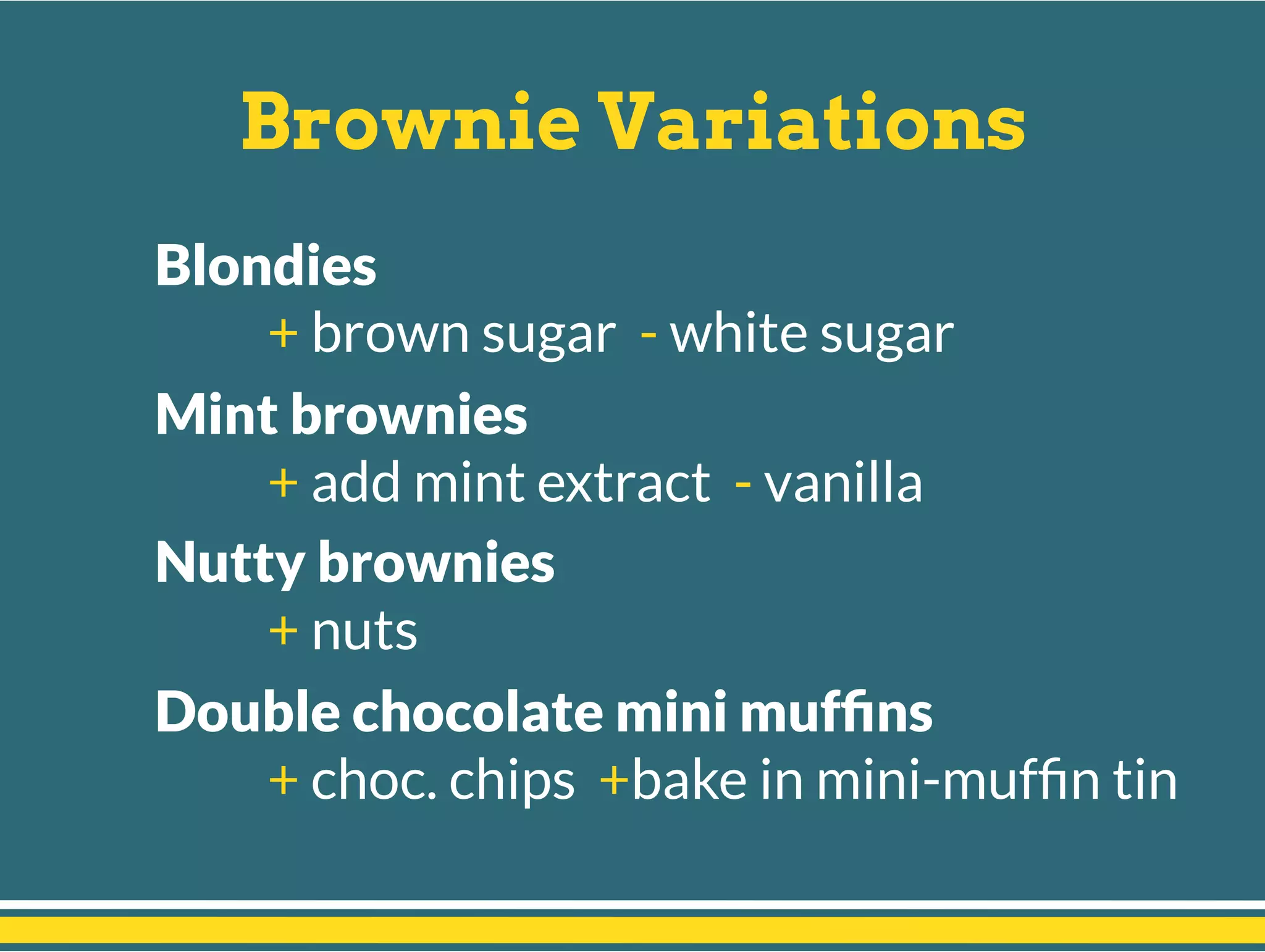 Brownie Variations
Blondies
+ brown sugar - white sugar
Mint brownies
+ add mint extract - vanilla
Nutty brownies
+ nuts
Double chocolate mini mufﬁns
+ choc. chips +bake in mini-mufﬁn tin
 