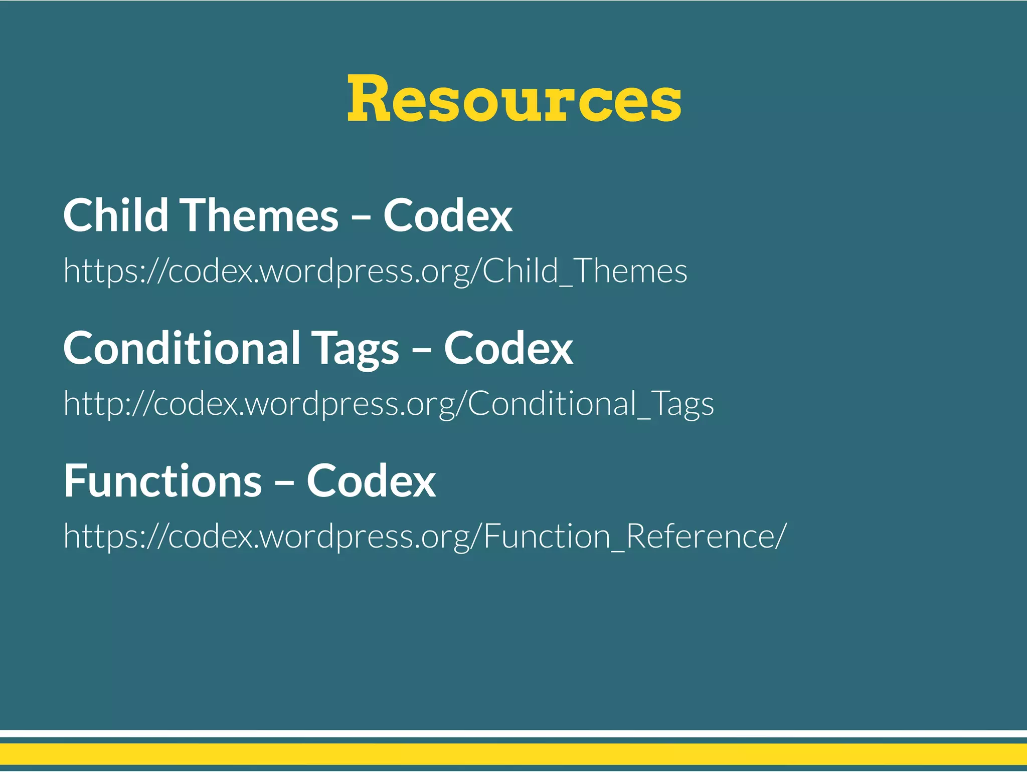 Resources
Child Themes – Codex
https://codex.wordpress.org/Child_Themes
Conditional Tags – Codex
http://codex.wordpress.org/Conditional_Tags
Functions – Codex
https://codex.wordpress.org/Function_Reference/
 