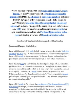 Worst case re: Trump 2020, via UPenn criminologist1
, Mary
Trump, et al.: President’s one of ~77 million psychopaths
imperiled (PsIMP) by advances in molecular genetics; he knows
PsIMP; he’s part of Ps’ resistance, which: 1) he wants to
ADVANCE by granting himself unprecedented emergency
powers, 2) includes (many of) the many Ps in law enforcement
(e.g., DHS-ers); Ps have been seeking/designing pretexts for
said granting (e.g., seeking via Portland kidnappings, police
riots; designing a variant of Operation Northwoods).
1
Download pdf for clickable links on pages 1-3. #SlideShareBug
Summary (13 pages; details follow)
From said UPenn-er’s 2013 book: PsIMP via said advances. Keywords: “indefinite
detention” by 2034 (e.g., Ps who haven’t committed a crime would be imprisoned).
From a 2020 article in Nature magazine: “In the past decade, studies of psycho-
pathological genetics have become large enough to draw robust conclusions.”
From the 2020 book by Mary Trump, the clinical psychologist (Ph.D.) who’s the
president’s niece: “A case could be made that he [Trump] also meets the criteria for
antisocial personality disorder, which in its most severe form is generally consider-
ed sociopathy.” From the 2018 article on PsychologyToday.com titled “The
Differences Between Psychopaths and Sociopaths”: “Many psychiatrists, forensic
psychologists, criminologists, and police officers . . . use the terms sociopath and
psychopath interchangeably.”
From a 2019 article in The Atlantic by a co-director of the Brennan Center at NYU
Law School (4 excerpts): “The moment the president declares a ‘national
emergency’—a decision that is entirely within his discretion—he is able to set
aside many of the legal limits on his authority.”; “From seizing control of the
 