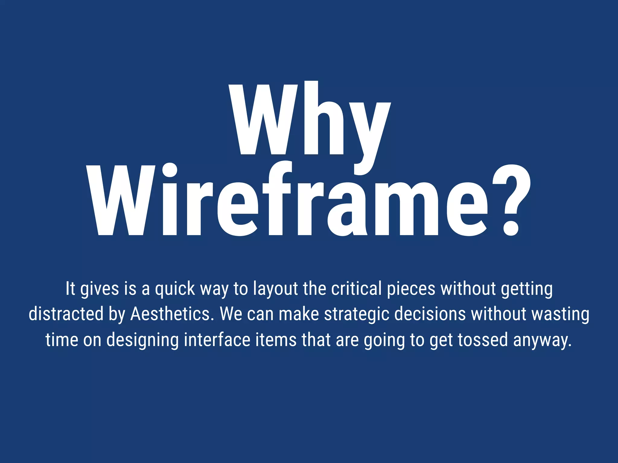 Why  
Wireframe?
It gives is a quick way to layout the critical pieces without getting distracted by
Aesthetics. We can make strategic decisions about functionality without
wasting time on designing interface items that are going to get tossed anyway.
 