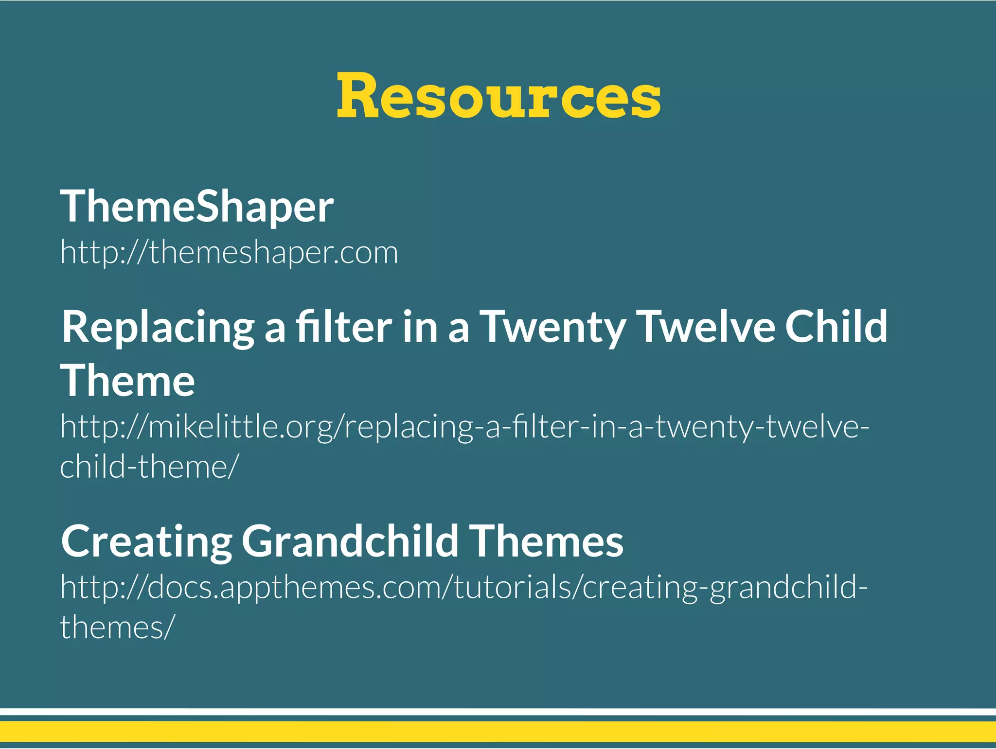 Resources
ThemeShaper
http://themeshaper.com
Replacing a ﬁlter in a Twenty Twelve Child
Theme
http://mikelittle.org/replacing-a-ﬁlter-in-a-twenty-twelve-
child-theme/
Creating Grandchild Themes
http://docs.appthemes.com/tutorials/creating-grandchild-
themes/
 
