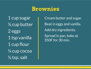 Brownies
Cream butter and sugar.
Beat in eggs and vanilla.
Add dry ingredients.
Spread in pan, bake at
350F for 30 min.
1 cup sugar
½ cup butter
2 eggs
1 tsp vanilla
1 cup ﬂour
¼ cup cocoa
½ tsp. salt
 